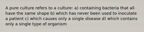 A pure culture refers to a culture: a) containing bacteria that all have the same shape b) which has never been used to inoculate a patient c) which causes only a single disease d) which contains only a single type of organism