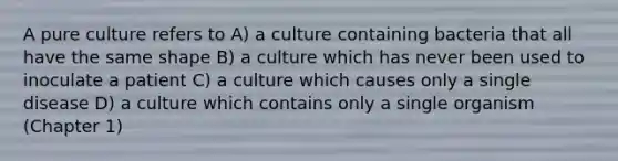 A pure culture refers to A) a culture containing bacteria that all have the same shape B) a culture which has never been used to inoculate a patient C) a culture which causes only a single disease D) a culture which contains only a single organism (Chapter 1)