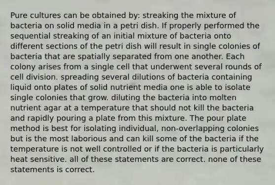 Pure cultures can be obtained by: streaking the mixture of bacteria on solid media in a petri dish. If properly performed the sequential streaking of an initial mixture of bacteria onto different sections of the petri dish will result in single colonies of bacteria that are spatially separated from one another. Each colony arises from a single cell that underwent several rounds of cell division. spreading several dilutions of bacteria containing liquid onto plates of solid nutrient media one is able to isolate single colonies that grow. diluting the bacteria into molten nutrient agar at a temperature that should not kill the bacteria and rapidly pouring a plate from this mixture. The pour plate method is best for isolating individual, non-overlapping colonies but is the most laborious and can kill some of the bacteria if the temperature is not well controlled or if the bacteria is particularly heat sensitive. all of these statements are correct. none of these statements is correct.