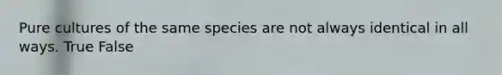 Pure cultures of the same species are not always identical in all ways. True False