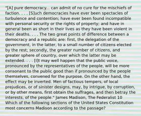 "[A] pure democracy... can admit of no cure for the mischiefs of faction. . . . [S]uch democracies have ever been spectacles of turbulence and contention; have ever been found incompatible with personal security or the rights of property; and have in general been as short in their lives as they have been violent in their deaths. . . . The two great points of difference between a democracy and a republic are: first, the delegation of the government, in the latter, to a small number of citizens elected by the rest; secondly, the greater number of citizens, and greater sphere of country, over which the latter may be extended. . . . [I]t may well happen that the public voice, pronounced by the representatives of the people, will be more consonant to the public good than if pronounced by the people themselves, convened for the purpose. On the other hand, the effect may be inverted. Men of factious tempers, of local prejudices, or of sinister designs, may, by intrigue, by corruption, or by other means, first obtain the suffrages, and then betray the interests, of the people." James Madison, The Federalist 10 Which of the following sections of the United States Constitution most concerns Madison according to the passage?