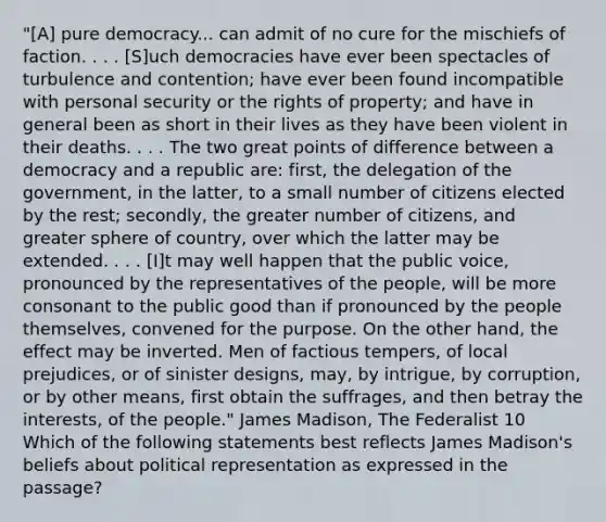 "[A] pure democracy... can admit of no cure for the mischiefs of faction. . . . [S]uch democracies have ever been spectacles of turbulence and contention; have ever been found incompatible with personal security or the rights of property; and have in general been as short in their lives as they have been violent in their deaths. . . . The two great points of difference between a democracy and a republic are: first, the delegation of the government, in the latter, to a small number of citizens elected by the rest; secondly, the greater number of citizens, and greater sphere of country, over which the latter may be extended. . . . [I]t may well happen that the public voice, pronounced by the representatives of the people, will be more consonant to the public good than if pronounced by the people themselves, convened for the purpose. On the other hand, the effect may be inverted. Men of factious tempers, of local prejudices, or of sinister designs, may, by intrigue, by corruption, or by other means, first obtain the suffrages, and then betray the interests, of the people." James Madison, The Federalist 10 Which of the following statements best reflects James Madison's beliefs about political representation as expressed in the passage?