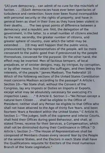 "[A] pure democracy... can admit of no cure for the mischiefs of faction. . . . [S]uch democracies have ever been spectacles of turbulence and contention; have ever been found incompatible with personal security or the rights of property; and have in general been as short in their lives as they have been violent in their deaths. . . . The two great points of difference between a democracy and a republic are: first, the delegation of the government, in the latter, to a small number of citizens elected by the rest; secondly, the greater number of citizens, and greater sphere of country, over which the latter may be extended. . . . [I]t may well happen that the public voice, pronounced by the representatives of the people, will be more consonant to the public good than if pronounced by the people themselves, convened for the purpose. On the other hand, the effect may be inverted. Men of factious tempers, of local prejudices, or of sinister designs, may, by intrigue, by corruption, or by other means, first obtain the suffrages, and then betray the interests, of the people." James Madison, The Federalist 10 Which of the following sections of the United States Constitution most concerns Madison according to the passage? A Article I, Section 10—"No State shall, without the Consent of the Congress, lay any Imposts or Duties on Imports or Exports, except what may be absolutely necessary for executing it's inspection Laws. . . ." B Article II, Section 1—"No Person except a natural born Citizen . . . shall be eligible to the Office of President; neither shall any Person be eligible to that Office who shall not have attained to the Age of thirty five Years, and been fourteen Years a Resident within the United States." C Article III, Section 1—"The Judges, both of the supreme and inferior Courts, shall hold their Offices during good Behaviour, and shall, at stated Times, receive for their Services, a Compensation, which shall not be diminished during their Continuance in Office." D Article I, Section 2—"The House of Representatives shall be composed of Members chosen every second Year by the People of the several States, and the Electors in each State shall have the Qualifications requisite for Electors of the most numerous Branch of the State Legislature."