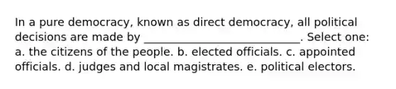 In a pure democracy, known as direct democracy, all political decisions are made by ____________________________. Select one: a. the citizens of the people. b. elected officials. c. appointed officials. d. judges and local magistrates. e. political electors.