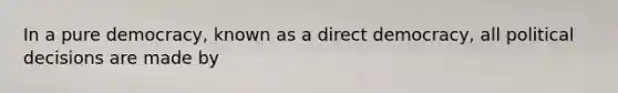 In a pure democracy, known as a direct democracy, all political decisions are made by