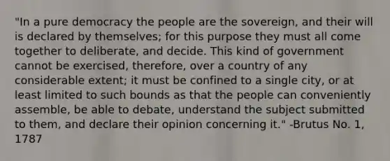 "In a pure democracy the people are the sovereign, and their will is declared by themselves; for this purpose they must all come together to deliberate, and decide. This kind of government cannot be exercised, therefore, over a country of any considerable extent; it must be confined to a single city, or at least limited to such bounds as that the people can conveniently assemble, be able to debate, understand the subject submitted to them, and declare their opinion concerning it." -Brutus No. 1, 1787