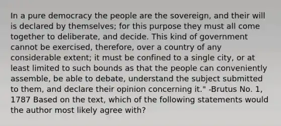 In a pure democracy the people are the sovereign, and their will is declared by themselves; for this purpose they must all come together to deliberate, and decide. This kind of government cannot be exercised, therefore, over a country of any considerable extent; it must be confined to a single city, or at least limited to such bounds as that the people can conveniently assemble, be able to debate, understand the subject submitted to them, and declare their opinion concerning it." -Brutus No. 1, 1787 Based on the text, which of the following statements would the author most likely agree with?