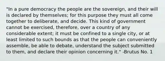 "In a pure democracy the people are the sovereign, and their will is declared by themselves; for this purpose they must all come together to deliberate, and decide. This kind of government cannot be exercised, therefore, over a country of any considerable extent; it must be confined to a single city, or at least limited to such bounds as that the people can conveniently assemble, be able to debate, understand the subject submitted to them, and declare their opinion concerning it." -Brutus No. 1