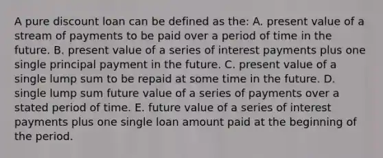 A pure discount loan can be defined as the: A. present value of a stream of payments to be paid over a period of time in the future. B. present value of a series of interest payments plus one single principal payment in the future. C. present value of a single lump sum to be repaid at some time in the future. D. single lump sum future value of a series of payments over a stated period of time. E. future value of a series of interest payments plus one single loan amount paid at the beginning of the period.