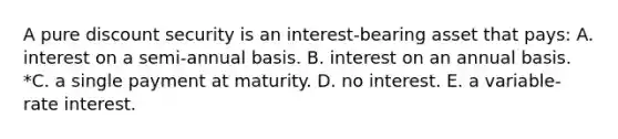 A pure discount security is an interest-bearing asset that pays: A. interest on a semi-annual basis. B. interest on an annual basis. *C. a single payment at maturity. D. no interest. E. a variable-rate interest.