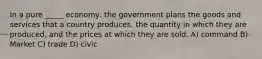 In a pure _____ economy, the government plans the goods and services that a country produces, the quantity in which they are produced, and the prices at which they are sold. A) command B) Market C) trade D) civic