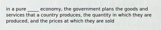 in a pure _____ economy, the government plans the goods and services that a country produces, the quantity in which they are produced, and the prices at which they are sold