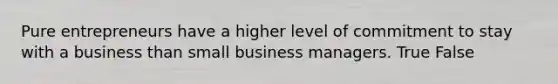 Pure entrepreneurs have a higher level of commitment to stay with a business than small business managers. True False