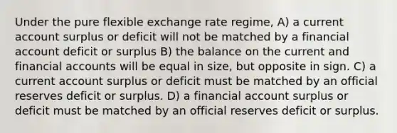 Under the pure flexible exchange rate regime, A) a current account surplus or deficit will not be matched by a financial account deficit or surplus B) the balance on the current and financial accounts will be equal in size, but opposite in sign. C) a current account surplus or deficit must be matched by an official reserves deficit or surplus. D) a financial account surplus or deficit must be matched by an official reserves deficit or surplus.