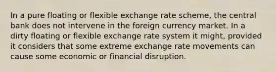 In a pure floating or flexible exchange rate scheme, the central bank does not intervene in the foreign currency market. In a dirty floating or flexible exchange rate system it might, provided it considers that some extreme exchange rate movements can cause some economic or financial disruption.