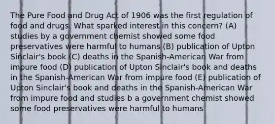 The Pure Food and Drug Act of 1906 was the first regulation of food and drugs. What sparked interest in this concern? (A) studies by a government chemist showed some food preservatives were harmful to humans (B) publication of Upton Sinclair's book (C) deaths in the Spanish-American War from impure food (D) publication of Upton Sinclair's book and deaths in the Spanish-American War from impure food (E) publication of Upton Sinclair's book and deaths in the Spanish-American War from impure food and studies b a government chemist showed some food preservatives were harmful to humans