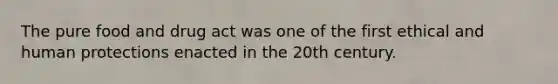 The pure food and drug act was one of the first ethical and human protections enacted in the 20th century.