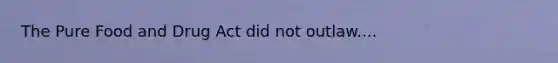 The Pure Food and Drug Act did not outlaw....