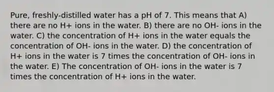 Pure, freshly-distilled water has a pH of 7. This means that A) there are no H+ ions in the water. B) there are no OH- ions in the water. C) the concentration of H+ ions in the water equals the concentration of OH- ions in the water. D) the concentration of H+ ions in the water is 7 times the concentration of OH- ions in the water. E) The concentration of OH- ions in the water is 7 times the concentration of H+ ions in the water.