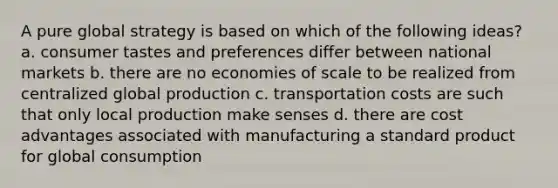 A pure global strategy is based on which of the following ideas? a. consumer tastes and preferences differ between national markets b. there are no economies of scale to be realized from centralized global production c. transportation costs are such that only local production make senses d. there are cost advantages associated with manufacturing a standard product for global consumption