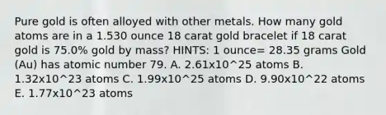 Pure gold is often alloyed with other metals. How many gold atoms are in a 1.530 ounce 18 carat gold bracelet if 18 carat gold is 75.0% gold by mass? HINTS: 1 ounce= 28.35 grams Gold (Au) has atomic number 79. A. 2.61x10^25 atoms B. 1.32x10^23 atoms C. 1.99x10^25 atoms D. 9.90x10^22 atoms E. 1.77x10^23 atoms