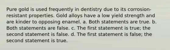 Pure gold is used frequently in dentistry due to its corrosion-resistant properties. Gold alloys have a low yield strength and are kinder to opposing enamel. a. Both statements are true. b. Both statements are false. c. The first statement is true; the second statement is false. d. The first statement is false; the second statement is true.