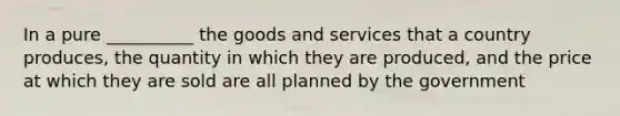 In a pure __________ the goods and services that a country produces, the quantity in which they are produced, and the price at which they are sold are all planned by the government