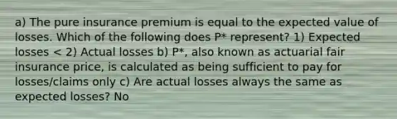 a) The pure insurance premium is equal to the expected value of losses. Which of the following does P* represent? 1) Expected losses < 2) Actual losses b) P*, also known as actuarial fair insurance price, is calculated as being sufficient to pay for losses/claims only c) Are actual losses always the same as expected losses? No