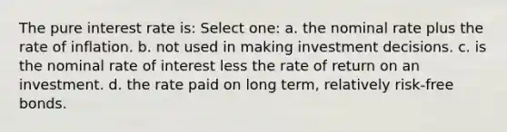 The pure interest rate is: Select one: a. the nominal rate plus the rate of inflation. b. not used in making investment decisions. c. is the nominal rate of interest less the rate of return on an investment. d. the rate paid on long term, relatively risk-free bonds.