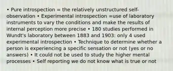 • Pure introspection = the relatively unstructured self-observation • Experimental introspection =use of laboratory instruments to vary the conditions and make the results of internal perception more precise • 180 studies performed in Wundt's laboratory between 1883 and 1903: only 4 used experimental introspection • Technique to determine whether a person is experiencing a specific sensation or not (yes or no answers) • It could not be used to study the higher mental processes • Self reporting we do not know what is true or not