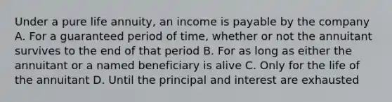 Under a pure life annuity, an income is payable by the company A. For a guaranteed period of time, whether or not the annuitant survives to the end of that period B. For as long as either the annuitant or a named beneficiary is alive C. Only for the life of the annuitant D. Until the principal and interest are exhausted