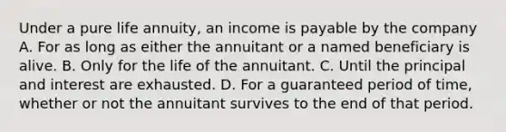 Under a pure life annuity, an income is payable by the company A. For as long as either the annuitant or a named beneficiary is alive. B. Only for the life of the annuitant. C. Until the principal and interest are exhausted. D. For a guaranteed period of time, whether or not the annuitant survives to the end of that period.