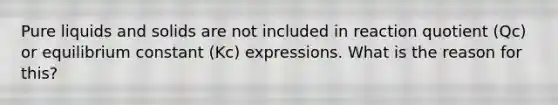 Pure liquids and solids are not included in reaction quotient (Qc) or equilibrium constant (Kc) expressions. What is the reason for this?