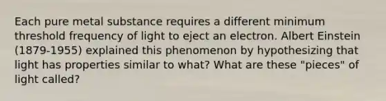 Each pure metal substance requires a different minimum threshold frequency of light to eject an electron. Albert Einstein (1879‐1955) explained this phenomenon by hypothesizing that light has properties similar to what? What are these "pieces" of light called?