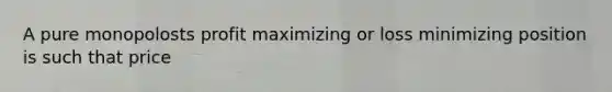 A pure monopolosts profit maximizing or loss minimizing position is such that price
