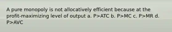 A pure monopoly is not allocatively efficient because at the profit-maximizing level of output a. P>ATC b. P>MC c. P>MR d. P>AVC