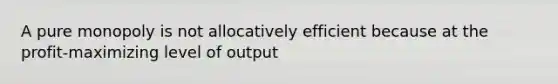 A pure monopoly is not allocatively efficient because at the profit-maximizing level of output