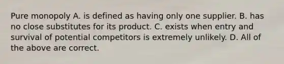 Pure monopoly A. is defined as having only one supplier. B. has no close substitutes for its product. C. exists when entry and survival of potential competitors is extremely unlikely. D. All of the above are correct.