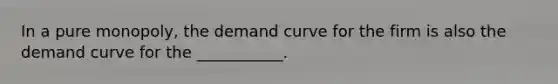 In a pure monopoly, the demand curve for the firm is also the demand curve for the ___________.