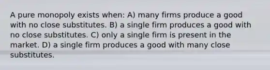 A pure monopoly exists when: A) many firms produce a good with no close substitutes. B) a single firm produces a good with no close substitutes. C) only a single firm is present in the market. D) a single firm produces a good with many close substitutes.