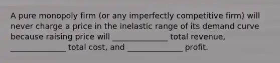 A pure monopoly firm (or any imperfectly competitive firm) will never charge a price in the inelastic range of its demand curve because raising price will ______________ total revenue, ______________ total cost, and ______________ profit.