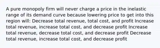 A pure monopoly firm will never charge a price in the inelastic range of its demand curve because lowering price to get into this region will: Decrease total revenue, total cost, and profit Increase total revenue, increase total cost, and decrease profit Increase total revenue, decrease total cost, and decrease profit Decrease total revenue, increase total cost, and decrease profit