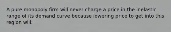 A pure monopoly firm will never charge a price in the inelastic range of its demand curve because lowering price to get into this region will: