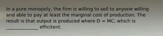 In a pure monopoly, the firm is willing to sell to anyone willing and able to pay at least the marginal cost of production. The result is that output is produced where D = MC, which is ______________ efficitent.