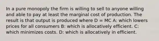 In a pure monopoly the firm is willing to sell to anyone willing and able to pay at least the marginal cost of production. The result is that output is produced where D = MC A: which lowers prices for all consumers B: which is allocatively efficient. C: which minimizes costs. D: which is allocatively in efficient.