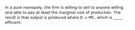 In a pure monopoly, the firm is willing to sell to anyone willing and able to pay at least the marginal cost of production. The result is that output is produced where D = MC, which is _____ efficient.