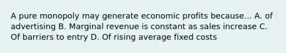 A pure monopoly may generate economic profits because... A. of advertising B. Marginal revenue is constant as sales increase C. Of barriers to entry D. Of rising average fixed costs