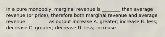 In a pure monopoly, marginal revenue is ________ than average revenue (or price), therefore both marginal revenue and average revenue _________ as output increase A. greater; increase B. less; decrease C. greater; decrease D. less; increase