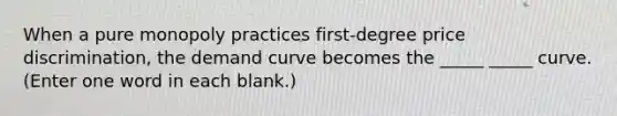 When a pure monopoly practices first-degree price discrimination, the demand curve becomes the _____ _____ curve. (Enter one word in each blank.)