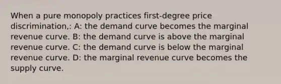 When a pure monopoly practices first-degree price discrimination,: A: the demand curve becomes the marginal revenue curve. B: the demand curve is above the marginal revenue curve. C: the demand curve is below the marginal revenue curve. D: the marginal revenue curve becomes the supply curve.